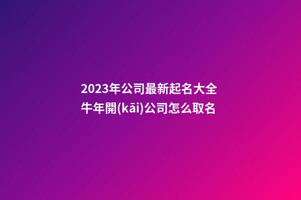 2023年公司最新起名大全 牛年開(kāi)公司怎么取名-第1張-公司起名-玄機(jī)派